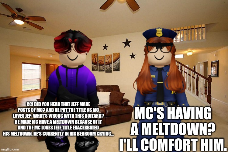 William told CC that MC is currently having a meltdown over a title. | MC'S HAVING A MELTDOWN? I'LL COMFORT HIM. CC! DID YOU HEAR THAT JEFF MADE POSTS OF MC? AND HE PUT THE TITLE AS MC LOVES JEF- WHAT'S WRONG WITH THIS BOITARD? HE MADE MC HAVE A MELTDOWN BECAUSE OF IT AND THE MC LOVES JEFF TITLE EXACERBATED HIS MELTDOWN. HE'S CURRENTLY IN HIS BEDROOM CRYING... | image tagged in william,cc,jeffrey,incident | made w/ Imgflip meme maker