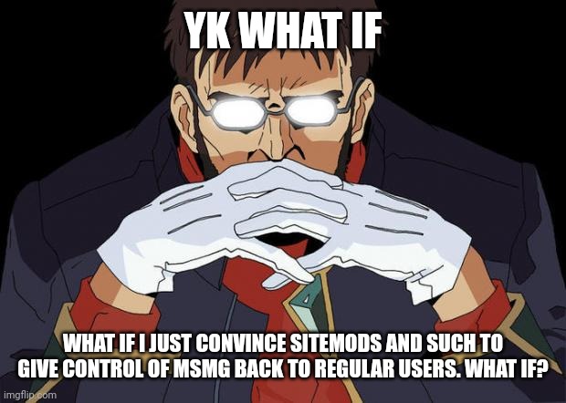 i might do it, maybe. its not gonna be simple enough, but i might try idk. | YK WHAT IF; WHAT IF I JUST CONVINCE SITEMODS AND SUCH TO GIVE CONTROL OF MSMG BACK TO REGULAR USERS. WHAT IF? | image tagged in gendo pose | made w/ Imgflip meme maker