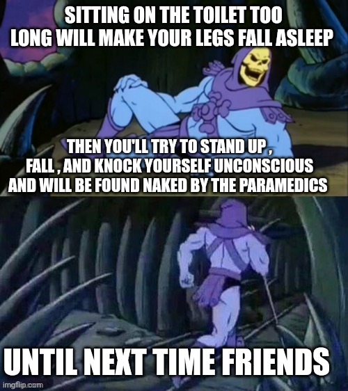 toilet memes | SITTING ON THE TOILET TOO LONG WILL MAKE YOUR LEGS FALL ASLEEP; THEN YOU'LL TRY TO STAND UP , FALL , AND KNOCK YOURSELF UNCONSCIOUS AND WILL BE FOUND NAKED BY THE PARAMEDICS; UNTIL NEXT TIME FRIENDS | image tagged in skeletor disturbing facts | made w/ Imgflip meme maker