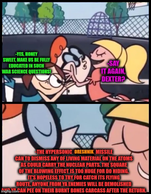 -Yeah, the qualities. | -YES, HONEY SWEET, MAKE US BE FULLY EDUCATED IN SUCH WAR SCIENCE QUESTIONS! -SAY IT AGAIN, DEXTER? -THE HYPERSONIC ORESHNIK MISSILE CAN TO DISMISS ANY OF LIVING MATERIAL ON THE ATOMS AS COULD CARRY THE NUCLEAR PARTS. THE SQUARE OF THE BLOWING EFFECT IS TOO HUGE FOR DO HIDING. IT'S HOPELESS TO TRY FOR CATCH ITS FLYING ROUTE. ANYONE FROM YA ENEMIES WILL BE DEMOLISHED AND YA CAN PEE ON THEIR BURNT BONES CARCASS AFTER THE RETURN. ORESHNIK | image tagged in memes,say it again dexter,oreshnik,missile,world war 3,thomas the thermonuclear bomb | made w/ Imgflip meme maker