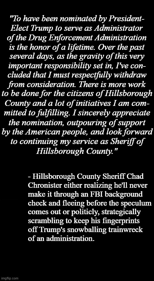 Best course when a POTUS hasn't even been sworn in and their prospective administration is already a steaming sh-t show? | "To have been nominated by President-
Elect Trump to serve as Administrator
of the Drug Enforcement Administration
is the honor of a lifetime. Over the past; several days, as the gravity of this very
important responsibility set in, I've con-
cluded that I must respectfully withdraw
from consideration. There is more work; to be done for the citizens of Hillsborough
County and a lot of initiatives I am com-
mitted to fulfilling. I sincerely appreciate
the nomination, outpouring of support; by the American people, and look forward
to continuing my service as Sheriff of
Hillsborough County."; - Hillsborough County Sheriff Chad
Chronister either realizing he'll never
make it through an FBI background
check and fleeing before the speculum; comes out or politicly, strategically
scrambling to keep his fingerprints
off Trump's snowballing trainwreck
of an administration. | image tagged in trump unfit unqualified dangerous,incompetent idiot,train wreck | made w/ Imgflip meme maker