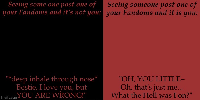 Anywho, Carry On Then— | Seeing some one post one of your Fandoms and it's not you:; Seeing someone post one of
your Fandoms and it is you:; "*deep inhale through nose*
Bestie, I love you, but
YOU ARE WRONG!"; "OH, YOU LITTLE–
Oh, that's just me...
What the Hell was I on?" | image tagged in fandom bullshit,fangirl problems,hyperfixation hits hard,self loathing hits hard,nevermind that | made w/ Imgflip meme maker