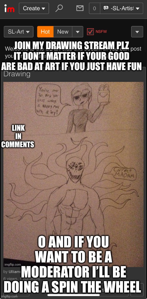 Plz post in my stream i want to wake up tomorrow and see more people that posted in it | JOIN MY DRAWING STREAM PLZ IT DON’T MATTER IF YOUR GOOD ARE BAD AT ART IF YOU JUST HAVE FUN; LINK IN COMMENTS; O AND IF YOU WANT TO BE A MODERATOR I’LL BE DOING A SPIN THE WHEEL | made w/ Imgflip meme maker