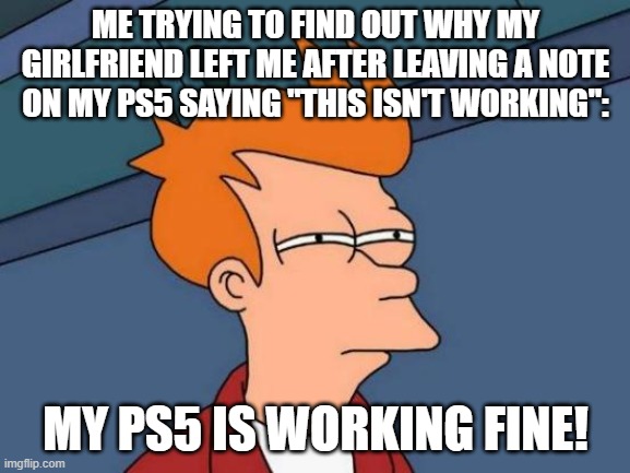 it's not working | ME TRYING TO FIND OUT WHY MY GIRLFRIEND LEFT ME AFTER LEAVING A NOTE ON MY PS5 SAYING "THIS ISN'T WORKING":; MY PS5 IS WORKING FINE! | image tagged in memes,futurama fry | made w/ Imgflip meme maker