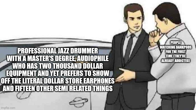 Car Salesman Slaps Roof Of Car Meme | PEOPLE WATCHING DANKPODS FOR THE FIRST TIME (THEY'RE ALREADY ADDICTED); PROFESSIONAL JAZZ DRUMMER WITH A MASTER'S DEGREE, AUDIOPHILE WHO HAS TWO THOUSAND DOLLAR EQUIPMENT AND YET PREFERS TO SHOW OFF THE LITERAL DOLLAR STORE EARPHONES AND FIFTEEN OTHER SEMI RELATED THINGS | image tagged in memes,car salesman slaps roof of car | made w/ Imgflip meme maker