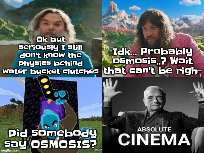 Minecraft Movie Popular Character Plot Twist Portal Introduction | Ok but seriously I still don't know the physics behind water bucket clutches; Idk... Probably osmosis..? Wait that can't be righ-; Did somebody say OSMOSIS? | image tagged in minecraft movie popular character plot twist portal introduction | made w/ Imgflip meme maker