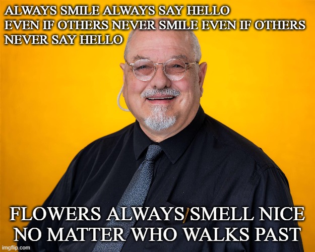 Always Smile | ALWAYS SMILE ALWAYS SAY HELLO
EVEN IF OTHERS NEVER SMILE EVEN IF OTHERS 
NEVER SAY HELLO; FLOWERS ALWAYS SMELL NICE
NO MATTER WHO WALKS PAST | image tagged in real life,happy,relationship | made w/ Imgflip meme maker