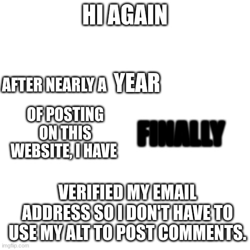 update | HI AGAIN; AFTER NEARLY A; YEAR; OF POSTING ON THIS WEBSITE, I HAVE; FINALLY; VERIFIED MY EMAIL ADDRESS SO I DON'T HAVE TO USE MY ALT TO POST COMMENTS. | image tagged in update | made w/ Imgflip meme maker