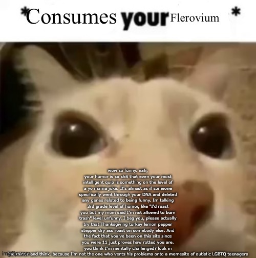 Yakko consumes your flerovium | wow so funny. nah, your humor is so shit that even your most intelligent quip is something on the level of a yo mama joke. It's almost as if someone specifically went through your DNA and deleted any genes related to being funny. Im talking 3rd grade level of humor, like "I'd roast you but my mom said I'm not allowed to burn trash" level unfunny. I beg you, please actually try that Thanksgiving turkey lemon pepper stepper dry ass roast on somebody else. And the fact that you've been on this site since you were 11 just proves how rotted you are. you think I'm mentally challenged? look in the mirror and think. because I'm not the one who vents his problems onto a memesite of autistic LGBTQ teenagers | image tagged in yakko consumes your flerovium | made w/ Imgflip meme maker