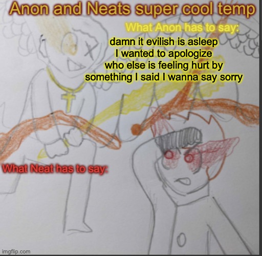 Anon and Neats super cool shared temp | damn it evilish is asleep
I wanted to apologize
who else is feeling hurt by something I said I wanna say sorry | image tagged in anon and neats super cool shared temp | made w/ Imgflip meme maker