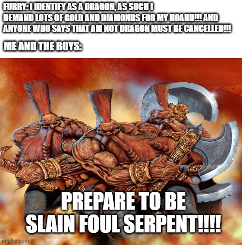 Furries who claim to be dragons: | FURRY: I IDENTIFY AS A DRAGON, AS SUCH I DEMAND LOTS OF GOLD AND DIAMONDS FOR MY HOARD!!! AND ANYONE WHO SAYS THAT AM NOT DRAGON MUST BE CANCELLED!!! ME AND THE BOYS:; PREPARE TO BE SLAIN FOUL SERPENT!!!! | image tagged in anti furry,dwarf,warhammer,funny | made w/ Imgflip meme maker