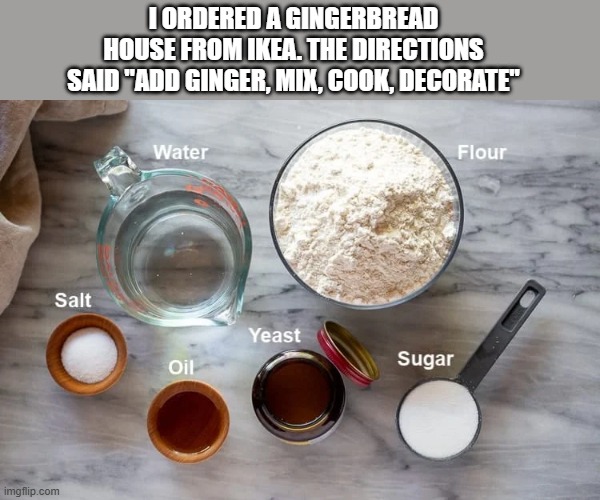 memes by Brad - I got my gingerbread house kit from IKEA - humor - | I ORDERED A GINGERBREAD HOUSE FROM IKEA. THE DIRECTIONS SAID "ADD GINGER, MIX, COOK, DECORATE" | image tagged in funny,gingerbread,christmas,ikea,merry christmas,christmas decorations | made w/ Imgflip meme maker