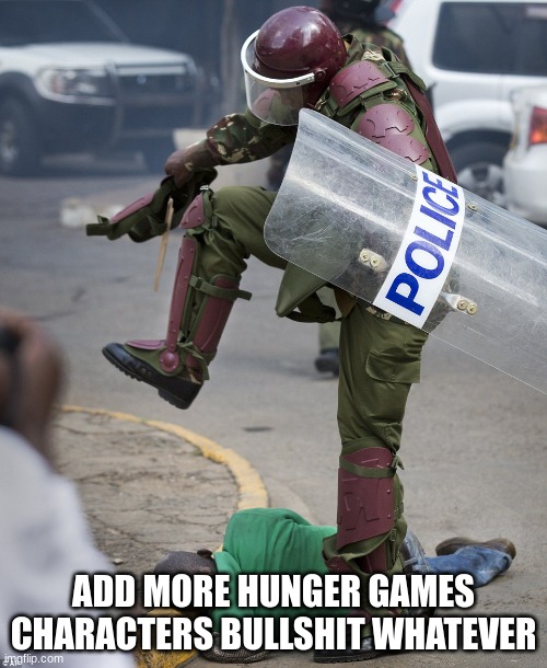 police curbstomp | ADD MORE HUNGER GAMES CHARACTERS BULLSHIT WHATEVER | image tagged in police curbstomp | made w/ Imgflip meme maker