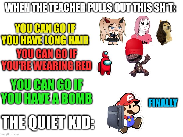 Leaving class be like | WHEN THE TEACHER PULLS OUT THIS SH*T:; YOU CAN GO IF YOU HAVE LONG HAIR; YOU CAN GO IF YOU'RE WEARING RED; YOU CAN GO IF YOU HAVE A BOMB; FINALLY; THE QUIET KID: | image tagged in quiet kid,teachers,red,girls,mario,atomic bomb | made w/ Imgflip meme maker