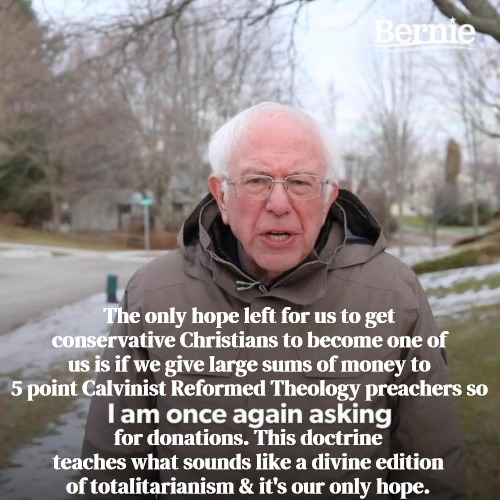 Bernie For 5 Point Calvinism | The only hope left for us to get conservative Christians to become one of us is if we give large sums of money to 5 point Calvinist Reformed Theology preachers so; for donations. This doctrine teaches what sounds like a divine edition of totalitarianism & it's our only hope. | image tagged in bernie i am once again asking for your support,calvinism,arminian,molinism,divine totalitarianism,ai muppet gogma | made w/ Imgflip meme maker