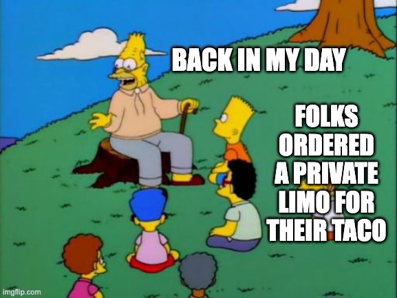 Abe Simpson telling stories | FOLKS ORDERED A PRIVATE LIMO FOR THEIR TACO; BACK IN MY DAY | image tagged in abe simpson telling stories | made w/ Imgflip meme maker