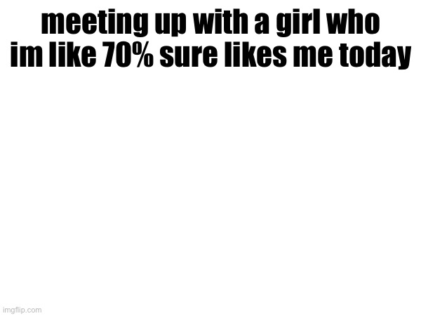 meeting up with a girl who im like 70% sure likes me today | made w/ Imgflip meme maker