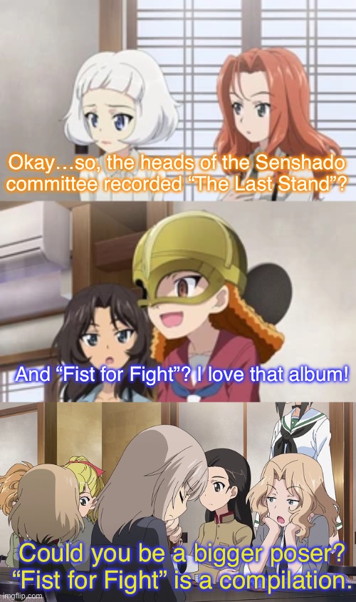 What if Sabaton was in Girls und Panzer? | Okay…so, the heads of the Senshado committee recorded “The Last Stand”? And “Fist for Fight”? I love that album! Could you be a bigger poser? “Fist for Fight” is a compilation. | image tagged in girls und panzer,venture bros,sabaton,parody,reference,meme | made w/ Imgflip meme maker