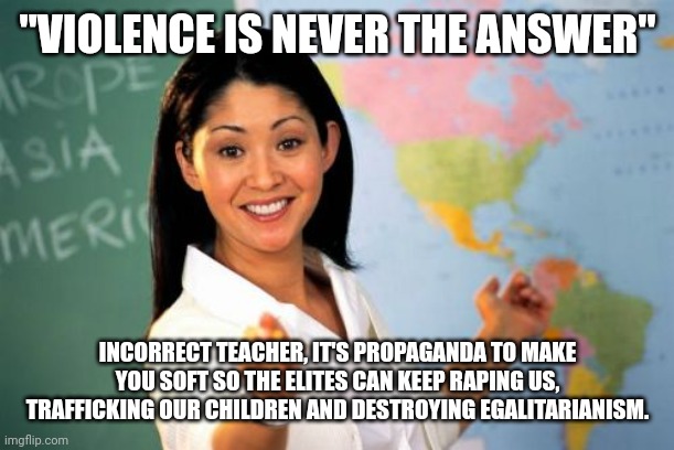 Unhelpful High School Teacher Meme | "VIOLENCE IS NEVER THE ANSWER"; INCORRECT TEACHER, IT'S PROPAGANDA TO MAKE YOU SOFT SO THE ELITES CAN KEEP RAPING US, TRAFFICKING OUR CHILDREN AND DESTROYING EGALITARIANISM. | image tagged in memes,unhelpful high school teacher | made w/ Imgflip meme maker