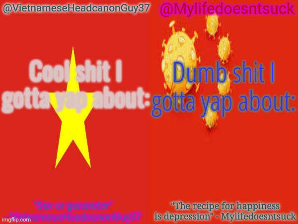 Depression | @Mylifedoesntsuck; @VietnameseHeadcanonGuy37; Cool shit I gotta yap about:; Dumb shit I gotta yap about:; "The recipe for happiness is depression" - Mylifedoesntsuck; "Sex or generator" - VietnameseHeadcanonGuy37 | image tagged in memes,custom,template,custom template | made w/ Imgflip meme maker