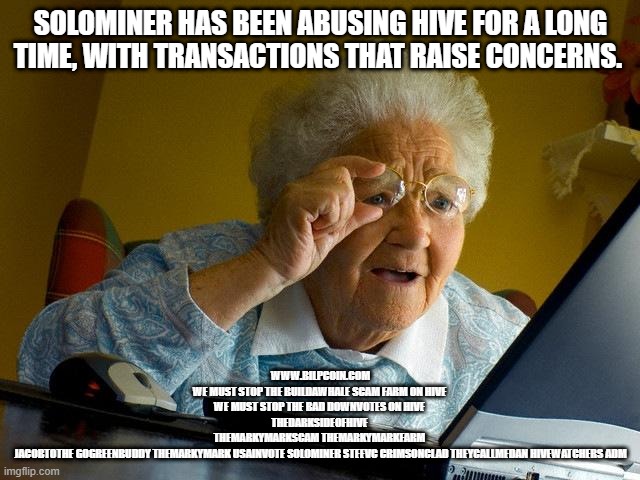 Grandma Finds The Internet Meme | SOLOMINER HAS BEEN ABUSING HIVE FOR A LONG TIME, WITH TRANSACTIONS THAT RAISE CONCERNS. WWW.BILPCOIN.COM

WE MUST STOP THE BUILDAWHALE SCAM FARM ON HIVE 

WE MUST STOP THE BAD DOWNVOTES ON HIVE 
THEDARKSIDEOFHIVE 
THEMARKYMARKSCAM THEMARKYMARKFARM 
JACOBTOTHE GOGREENBUDDY THEMARKYMARK USAINVOTE SOLOMINER STEEVC CRIMSONCLAD THEYCALLMEDAN HIVEWATCHERS ADM | image tagged in memes,grandma finds the internet | made w/ Imgflip meme maker