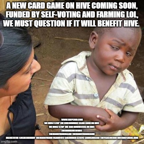 Third World Skeptical Kid Meme | A NEW CARD GAME ON HIVE COMING SOON, FUNDED BY SELF-VOTING AND FARMING LOL, WE MUST QUESTION IF IT WILL BENEFIT HIVE. WWW.BILPCOIN.COM

WE MUST STOP THE BUILDAWHALE SCAM FARM ON HIVE 

WE MUST STOP THE BAD DOWNVOTES ON HIVE 
THEDARKSIDEOFHIVE 
THEMARKYMARKSCAM THEMARKYMARKFARM 
JACOBTOTHE GOGREENBUDDY THEMARKYMARK USAINVOTE SOLOMINER STEEVC CRIMSONCLAD THEYCALLMEDAN HIVEWATCHERS ADM | image tagged in memes,third world skeptical kid | made w/ Imgflip meme maker