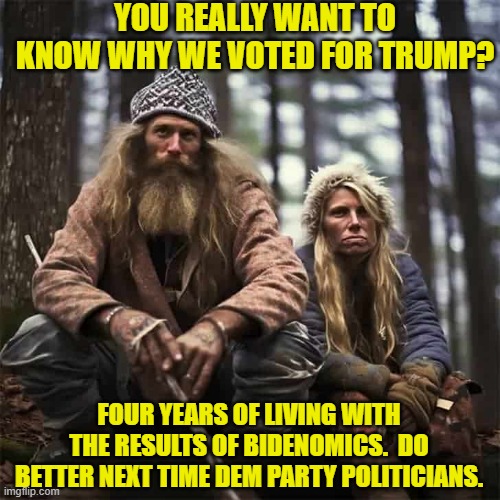 Lots of reasons to vote for Trump; but for huge numbers it was the economy. | YOU REALLY WANT TO KNOW WHY WE VOTED FOR TRUMP? FOUR YEARS OF LIVING WITH THE RESULTS OF BIDENOMICS.  DO BETTER NEXT TIME DEM PARTY POLITICIANS. | image tagged in yep | made w/ Imgflip meme maker