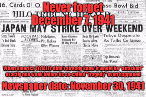 Lies, Lies and More Lies to Justify Wars and Aggression. Just Your Everyday (((AmeriKKKunt))) Things Since 1776 to This Very Day | Never forget; December 7, 1941; When America TOTALLY didn't already know it would be "attacked"
exactly one week before its so-called "tragedy" even happened; Newspaper date: November 30, 1941 | image tagged in america,america is the great satan,japan,pearl harbor,never forget,i'll never forgive the japanese | made w/ Imgflip meme maker