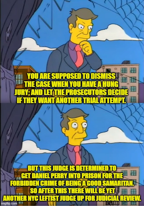 It's a leftist hanging judge.  Go figure. | YOU ARE SUPPOSED TO DISMISS THE CASE WHEN YOU HAVE A HUNG JURY; AND LET THE PROSECUTORS DECIDE IF THEY WANT ANOTHER TRIAL ATTEMPT. BUT THIS JUDGE IS DETERMINED TO GET DANIEL PERRY INTO PRISON FOR THE FORBIDDEN CRIME OF BEING A GOOD SAMARITAN.  SO AFTER THIS THERE WILL BE YET ANOTHER NYC LEFTIST JUDGE UP FOR JUDICIAL REVIEW. | image tagged in skinner out of touch | made w/ Imgflip meme maker