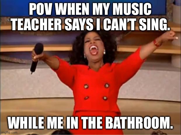 This is fr though. | POV WHEN MY MUSIC TEACHER SAYS I CAN’T SING. WHILE ME IN THE BATHROOM. | image tagged in memes,oprah you get a | made w/ Imgflip meme maker