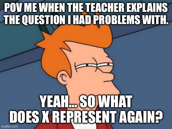 Yeah this is the best I can come up with. | POV ME WHEN THE TEACHER EXPLAINS THE QUESTION I HAD PROBLEMS WITH. YEAH… SO WHAT DOES X REPRESENT AGAIN? | image tagged in memes,futurama fry | made w/ Imgflip meme maker