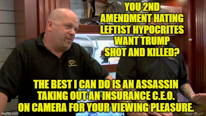 Show time 'peaceful' leftists!  Got your popcorn? | YOU 2ND AMENDMENT HATING LEFTIST HYPOCRITES WANT TRUMP SHOT AND KILLED? THE BEST I CAN DO IS AN ASSASSIN TAKING OUT AN INSURANCE C.E.O. ON CAMERA FOR YOUR VIEWING PLEASURE. | image tagged in pawn stars best i can do | made w/ Imgflip meme maker