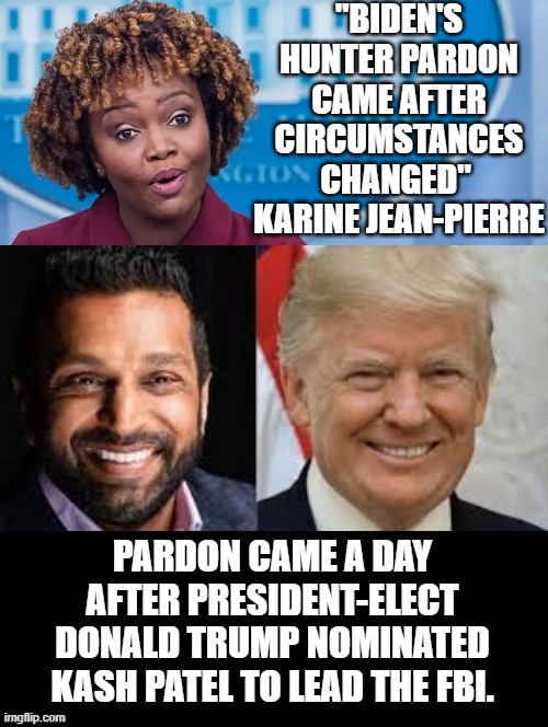 "Biden's Hunter pardon came after circumstances changed"  Karine Jean-Pierre | "BIDEN'S HUNTER PARDON CAME AFTER CIRCUMSTANCES CHANGED"  KARINE JEAN-PIERRE; PARDON CAME A DAY AFTER PRESIDENT-ELECT DONALD TRUMP NOMINATED KASH PATEL TO LEAD THE FBI. | image tagged in climate change,change my mind,who wants change | made w/ Imgflip meme maker