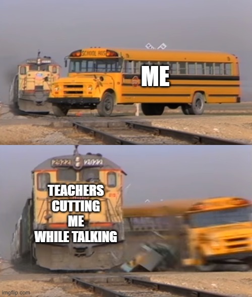 no title lol | ME; TEACHERS CUTTING ME WHILE TALKING | image tagged in a train hitting a school bus | made w/ Imgflip meme maker