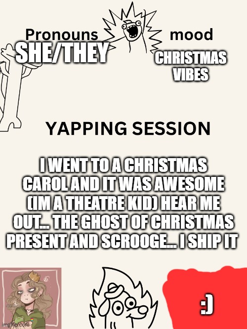 :) | CHRISTMAS VIBES; SHE/THEY; I WENT TO A CHRISTMAS CAROL AND IT WAS AWESOME (IM A THEATRE KID) HEAR ME OUT... THE GHOST OF CHRISTMAS PRESENT AND SCROOGE... I SHIP IT; :) | image tagged in yapping session swizzy_smile | made w/ Imgflip meme maker