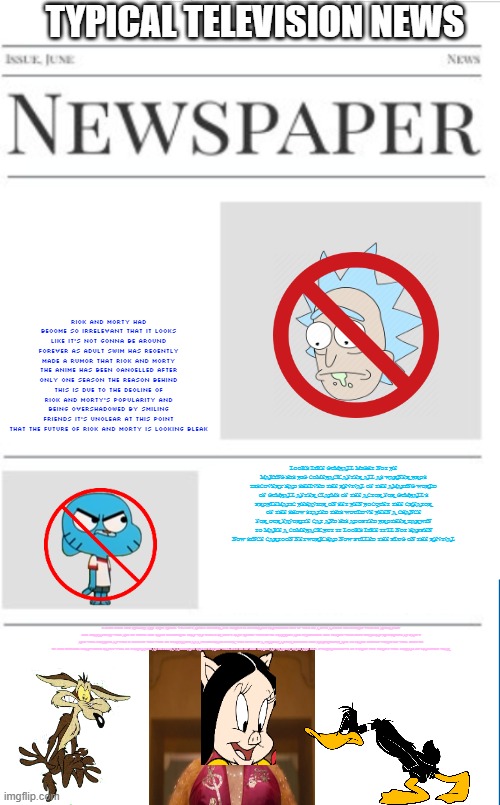 typical television news volume 30 | TYPICAL TELEVISION NEWS; RICK AND MORTY HAD BECOME SO IRRELEVANT THAT IT LOOKS LIKE IT'S NOT GONNA BE AROUND FOREVER AS ADULT SWIM HAS RECENTLY MADE A RUMOR THAT RICK AND MORTY THE ANIME HAS BEEN CANCELLED AFTER ONLY ONE SEASON THE REASON BEHIND THIS IS DUE TO THE DECLINE OF RICK AND MORTY'S POPULARITY AND BEING OVERSHADOWED BY SMILING FRIENDS IT'S UNCLEAR AT THIS POINT THAT THE FUTURE OF RICK AND MORTY IS LOOKING BLEAK; LOOKS LIKE GUMBALL MIGHT NOT BE MAKING HIS BIG COMEBACK AFTER ALL AS WARNER BROS DISCOVERY HAD SHELVED THE REVIVAL OF THE AMAZING WORLD OF GUMBALL AFTER CLAIMS OF THE ACTOR FOR GUMBALL'S PROBLEMATIC BEHAVIOR ON SET BEN BOCQUET THE CREATOR OF THE SHOW STATED THIS WOULD'VE BEEN A CHANCE FOR OUR FAVORITE CAT AND HIS ADOPTED BROTHER DARWIN TO MAKE A COMEBACK BUT IT LOOKS LIKE IT'LL NOT HAPPEN NOW SINCE CARTOON NETWORK HAD NOW PULLED THE PLUG ON THE REVIVAL; LOOKS LIKE THE RUMORS ARE TRUE REBEL WILSON'S ADULT PETUNIA PIG SERIES IS OFFICIALLY HAPPENING BUT IT WILL BE A LIVE ACTION CGI HYBRID WITH NO ANIMATION THE CHARACTERS WILL ALL BE USING THE SAME TECHNIQUE THAT WAS USED FOR 2019'S CATS REBEL WILSON BE STARRING AND PRODUCING THE SERIES WITH JEFF BERGMAN RETURNING AS DAFFY AND WILL FERRELL AS WILE E COYOTE WHO WILL BE PORTRAYED AS A PSYCHOPATH LOSER WHO LIVES IN A TRAILER AFTER KILLING THE ROADRUNNER AND TO MAKE THINGS WORSE HE WILL ONLY BE IN ONE EPISODE MEANWHILE DAFFY WILL BE PORTRAYED AS PETUNIA'S ASSISTANT SADLY PORKY WILL NOT BE IN THE SERIES AS WARNER BROS ARE TOO OVERPROTECTIVE OF PORKY THE SERIES WILL STREAM ON MAX NEXT YEAR | image tagged in blank newspaper,television,fake,warner bros discovery,streaming | made w/ Imgflip meme maker
