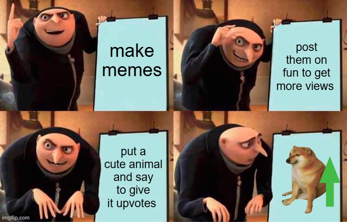 really guys? why do they get like 100 upvotes cuz they have a cute animal? | make memes; post them on fun to get more views; put a cute animal and say to give it upvotes | image tagged in memes,gru's plan | made w/ Imgflip meme maker