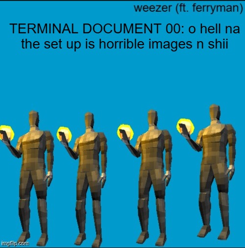 weeeeeeeeeeeeeeeeeeeeeeeezr | TERMINAL DOCUMENT 00: o hell na the set up is horrible images n shii | image tagged in weeeeeeeeeeeeeeeeeeeeeeeezr | made w/ Imgflip meme maker