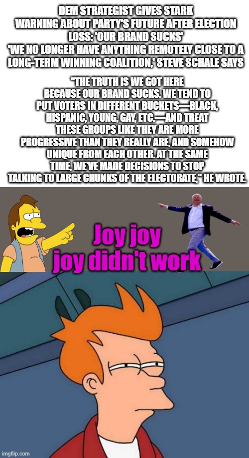 The Bucket Dems | DEM STRATEGIST GIVES STARK WARNING ABOUT PARTY'S FUTURE AFTER ELECTION LOSS: 'OUR BRAND SUCKS'
'WE NO LONGER HAVE ANYTHING REMOTELY CLOSE TO A LONG-TERM WINNING COALITION,' STEVE SCHALE SAYS; "THE TRUTH IS WE GOT HERE BECAUSE OUR BRAND SUCKS. WE TEND TO PUT VOTERS IN DIFFERENT BUCKETS—BLACK, HISPANIC, YOUNG, GAY, ETC.—AND TREAT THESE GROUPS LIKE THEY ARE MORE PROGRESSIVE THAN THEY REALLY ARE, AND SOMEHOW UNIQUE FROM EACH OTHER. AT THE SAME TIME, WE’VE MADE DECISIONS TO STOP TALKING TO LARGE CHUNKS OF THE ELECTORATE," HE WROTE. Joy joy joy didn't work | image tagged in blank white template,memes,futurama fry | made w/ Imgflip meme maker