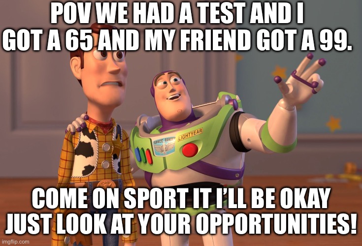 ? ? ? ? | POV WE HAD A TEST AND I GOT A 65 AND MY FRIEND GOT A 99. COME ON SPORT IT I’LL BE OKAY JUST LOOK AT YOUR OPPORTUNITIES! | image tagged in memes,x x everywhere | made w/ Imgflip meme maker