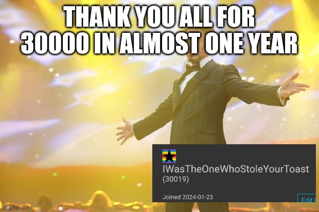 Tony Stark success | THANK YOU ALL FOR 30000 IN ALMOST ONE YEAR | image tagged in tony stark success | made w/ Imgflip meme maker