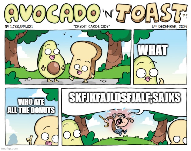 Avocado and toast | WHAT; SKFJKFAJLDSFJALF;SAJKS; WHO ATE ALL THE DONUTS | image tagged in avocado,toast | made w/ Imgflip meme maker