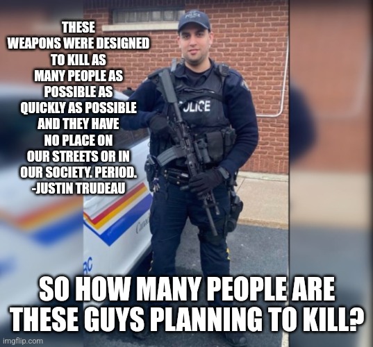 Gun Control | THESE WEAPONS WERE DESIGNED TO KILL AS MANY PEOPLE AS POSSIBLE AS QUICKLY AS POSSIBLE AND THEY HAVE NO PLACE ON OUR STREETS OR IN OUR SOCIETY. PERIOD.
-JUSTIN TRUDEAU; SO HOW MANY PEOPLE ARE THESE GUYS PLANNING TO KILL? | image tagged in rcmp assault rifle,guns,gun control | made w/ Imgflip meme maker