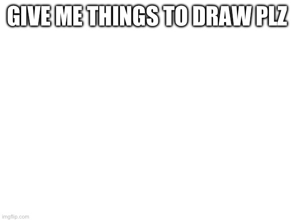 GIVE ME THINGS TO DRAW PLZ | made w/ Imgflip meme maker