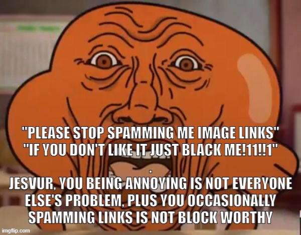 disgusted darwin | "PLEASE STOP SPAMMING ME IMAGE LINKS"
"IF YOU DON'T LIKE IT JUST BLACK ME!11!!1"
.
JESVUR, YOU BEING ANNOYING IS NOT EVERYONE ELSE'S PROBLEM, PLUS YOU OCCASIONALLY SPAMMING LINKS IS NOT BLOCK WORTHY | image tagged in disgusted darwin | made w/ Imgflip meme maker