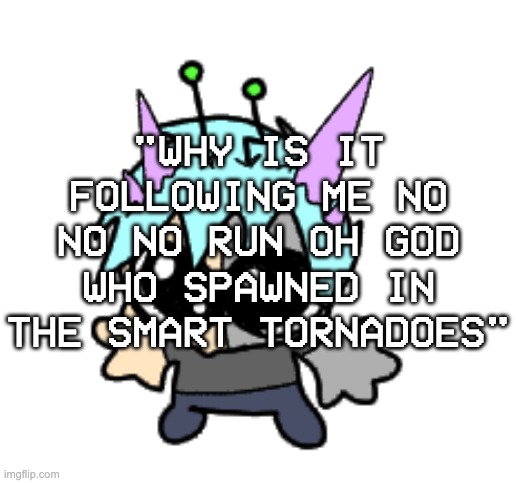 why are the FUCKING TORNADOES SENTIENT | "WHY IS IT FOLLOWING ME NO NO NO RUN OH GOD WHO SPAWNED IN THE SMART TORNADOES" | image tagged in adrenaline shot but hes a silly goober | made w/ Imgflip meme maker