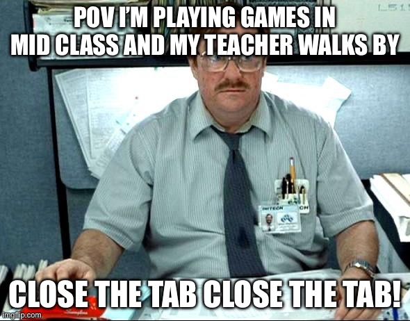 Fr fr | POV I’M PLAYING GAMES IN MID CLASS AND MY TEACHER WALKS BY; CLOSE THE TAB CLOSE THE TAB! | image tagged in memes,i was told there would be | made w/ Imgflip meme maker