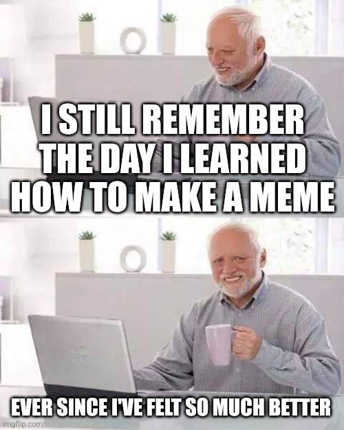 Ive felt so much better | I STILL REMEMBER THE DAY I LEARNED HOW TO MAKE A MEME; EVER SINCE I'VE FELT SO MUCH BETTER | image tagged in memes,hide the pain harold | made w/ Imgflip meme maker