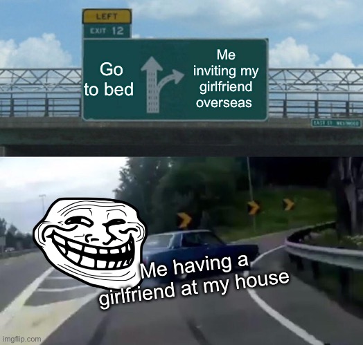 Left Exit 12 Off Ramp | Go to bed; Me inviting my girlfriend overseas; Me having a girlfriend at my house | image tagged in memes,left exit 12 off ramp | made w/ Imgflip meme maker