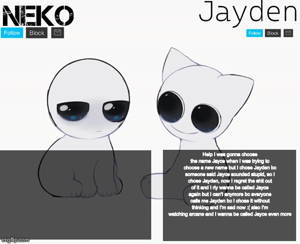 I’m so sad :( | Help I was gonna choose the name Jayce when I was trying to choose a new name but I chose Jayden bc someone said Jayce sounded stupid, so I chose Jayden, now I regret the shit out of it and I rly wanna be called Jayce again but I can’t anymore bc everyone calls me Jayden bc I chose it without thinking and I’m sad now :( also I’m watching arcane and I wanna be called Jayce even more | image tagged in jayden and neko shared temp | made w/ Imgflip meme maker